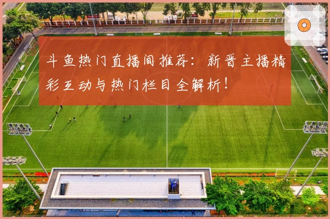 斗鱼热门直播间推荐：新晋主播精彩互动与热门栏目全解析！