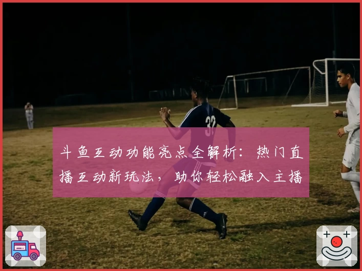 斗鱼互动功能亮点全解析:热门直播互动新玩法,助你轻松融入主播圈