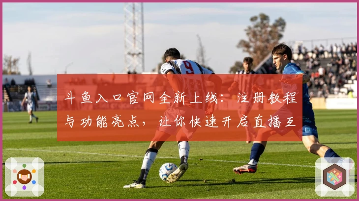 斗鱼入口官网全新上线：注册教程与功能亮点，让你快速开启直播互动之旅