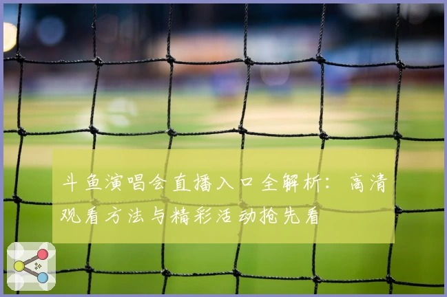 斗鱼演唱会直播入口全解析：高清观看方法与精彩活动抢先看