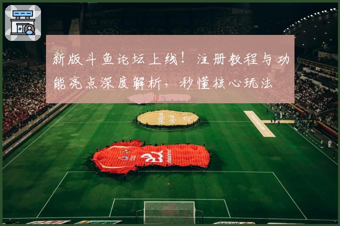 新版斗鱼论坛上线！注册教程与功能亮点深度解析，秒懂核心玩法