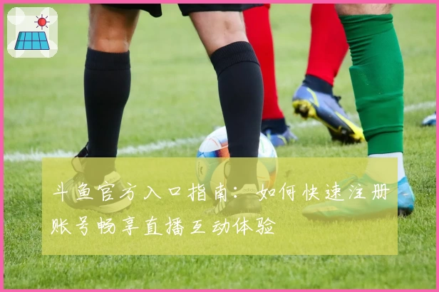 斗鱼官方入口指南：如何快速注册账号畅享直播互动体验