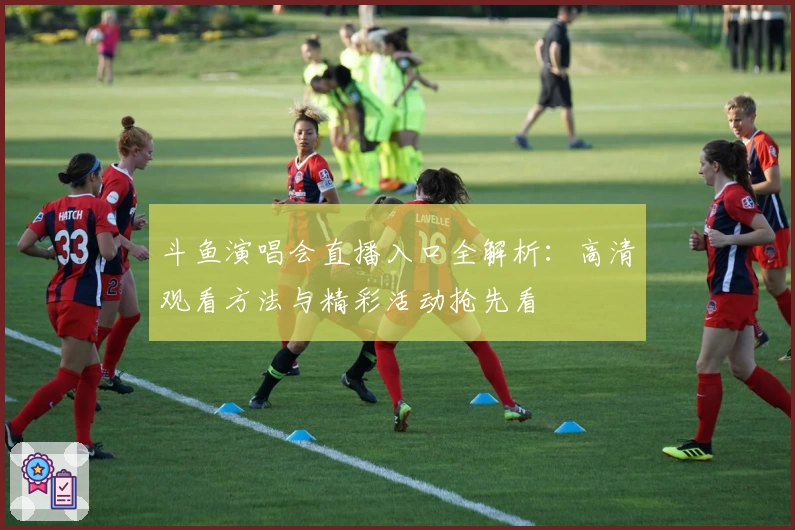 斗鱼演唱会直播入口全解析：高清观看方法与精彩活动抢先看