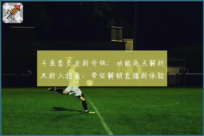 斗鱼首页全新升级：功能亮点解析及新人指南，带你解锁直播新体验