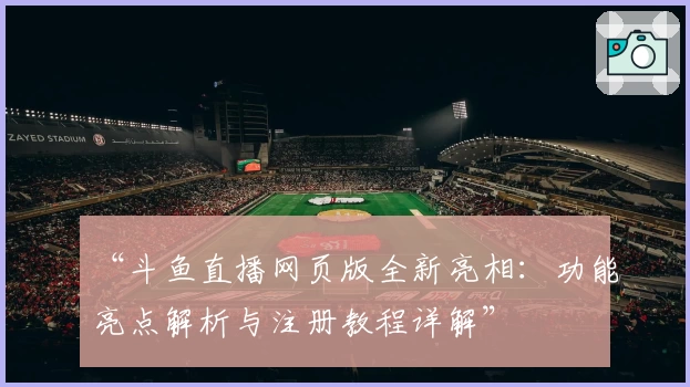 “斗鱼直播网页版全新亮相：功能亮点解析与注册教程详解”