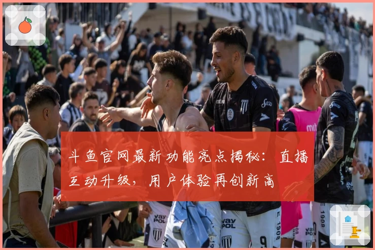 斗鱼官网最新功能亮点揭秘：直播互动升级，用户体验再创新高