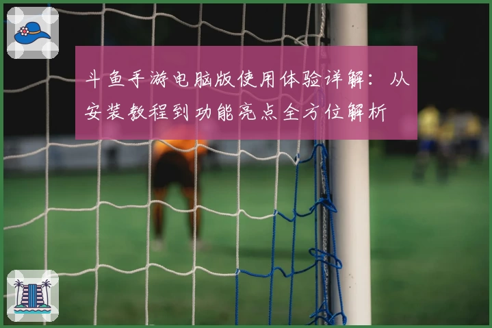 斗鱼手游电脑版使用体验详解:从安装教程到功能亮点全方位解析