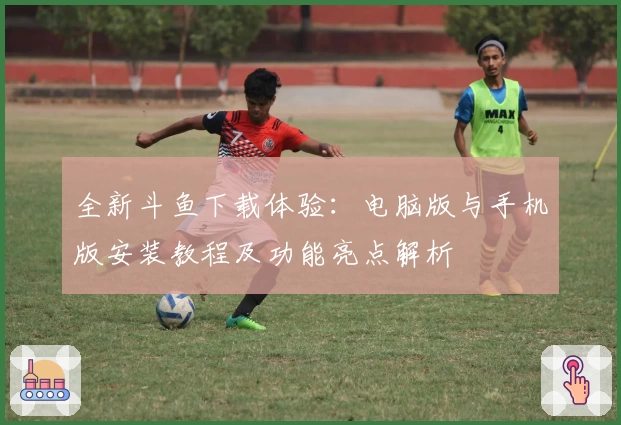 全新斗鱼下载体验:电脑版与手机版安装教程及功能亮点解析