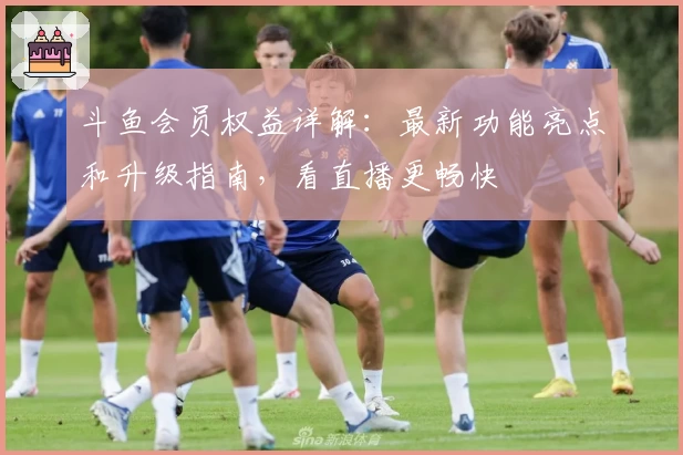 斗鱼会员权益详解:最新功能亮点和升级指南,看直播更畅快