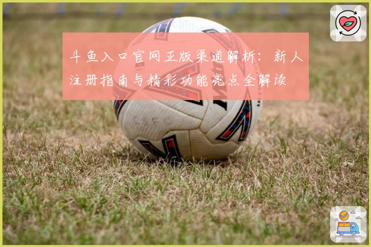 斗鱼入口官网正版渠道解析：新人注册指南与精彩功能亮点全解读