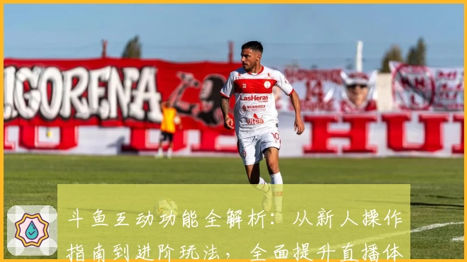 斗鱼互动功能全解析:从新人操作指南到进阶玩法,全面提升直播体验