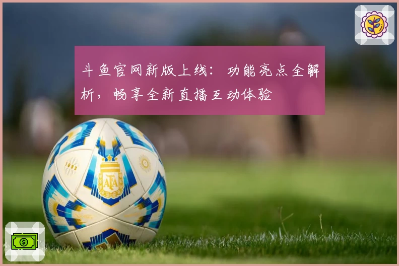 斗鱼官网新版上线：功能亮点全解析，畅享全新直播互动体验