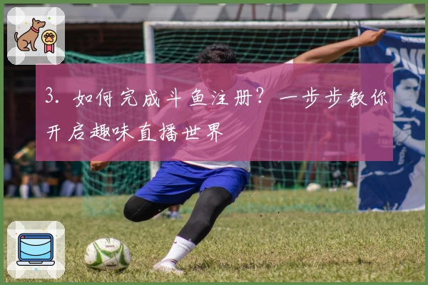 3. 如何完成斗鱼注册？一步步教你开启趣味直播世界