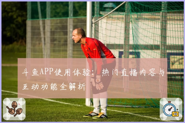 斗鱼APP使用体验：热门直播内容与互动功能全解析