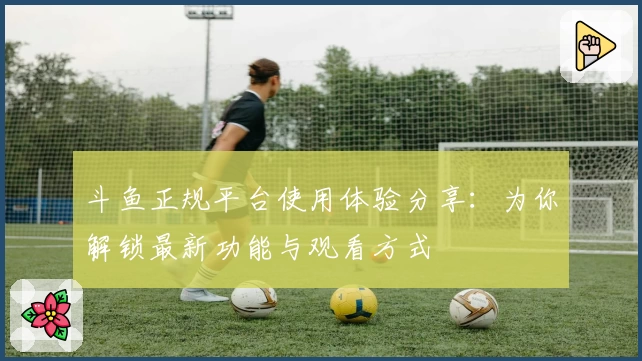 斗鱼正规平台使用体验分享：为你解锁最新功能与观看方式