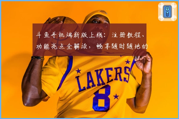 斗鱼手机端新版上线：注册教程、功能亮点全解读，畅享随时随地的直播互动体验