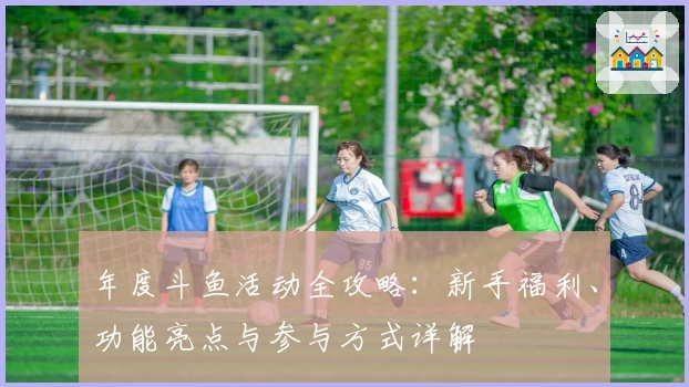 年度斗鱼活动全攻略：新手福利、功能亮点与参与方式详解