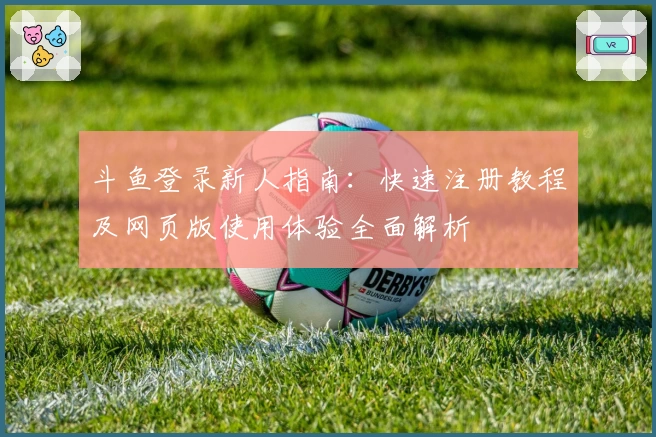 斗鱼登录新人指南：快速注册教程及网页版使用体验全面解析