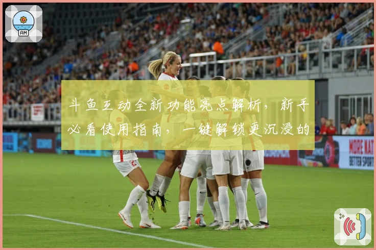 斗鱼互动全新功能亮点解析,新手必看使用指南,一键解锁更沉浸的社交体验