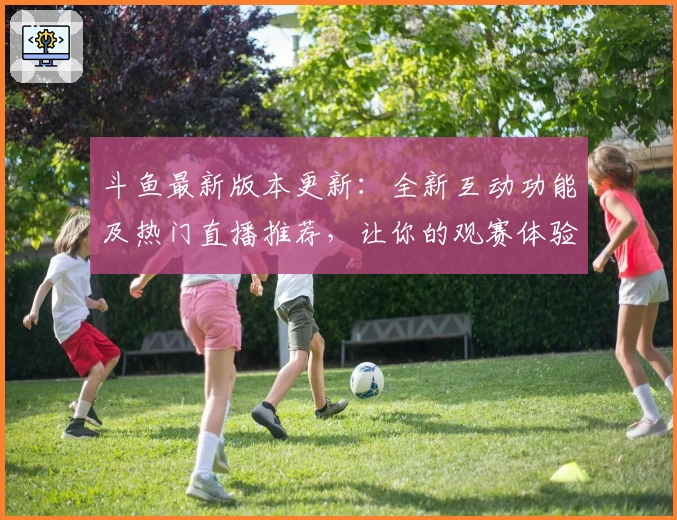 斗鱼最新版本更新：全新互动功能及热门直播推荐，让你的观赛体验更丰富