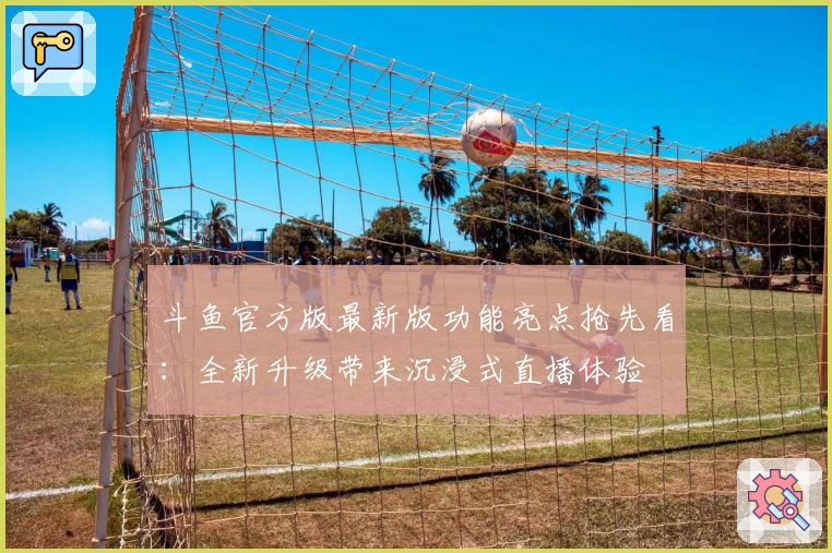斗鱼官方版最新版功能亮点抢先看：全新升级带来沉浸式直播体验