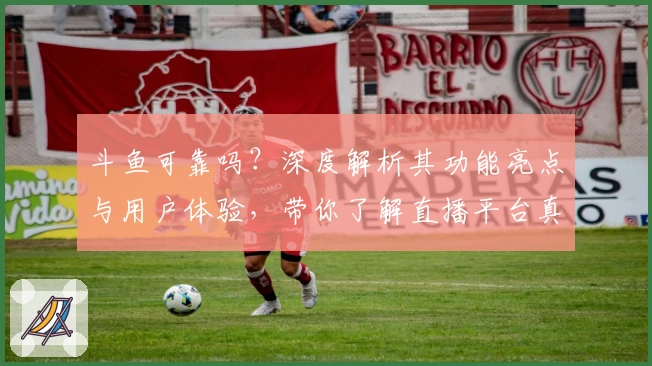 斗鱼可靠吗？深度解析其功能亮点与用户体验，带你了解直播平台真实口碑