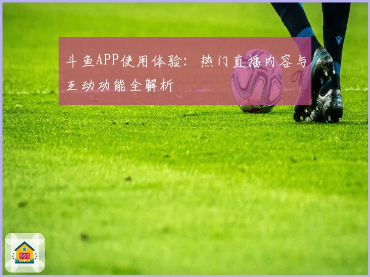 斗鱼APP使用体验：热门直播内容与互动功能全解析