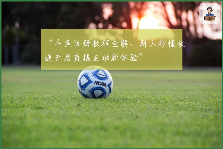 “斗鱼注册教程全解，新人秒懂快速开启直播互动新体验”