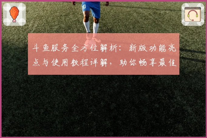 斗鱼服务全方位解析：新版功能亮点与使用教程详解，助你畅享最佳直播体验