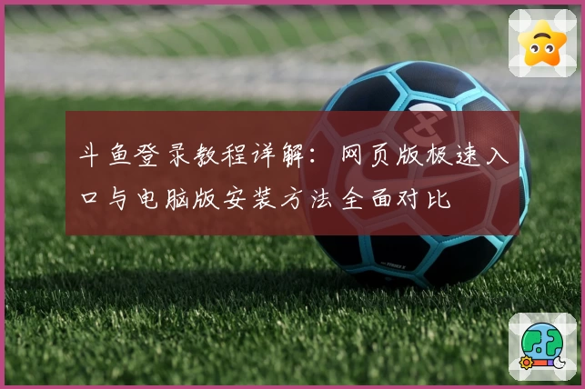 斗鱼登录教程详解：网页版极速入口与电脑版安装方法全面对比