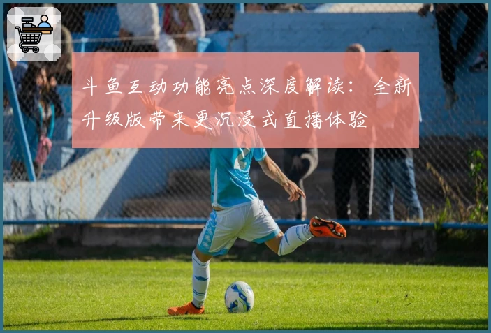 斗鱼互动功能亮点深度解读：全新升级版带来更沉浸式直播体验