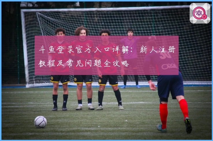 斗鱼登录官方入口详解：新人注册教程及常见问题全攻略