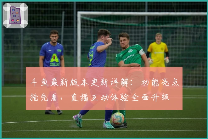 斗鱼最新版本更新详解：功能亮点抢先看，直播互动体验全面升级