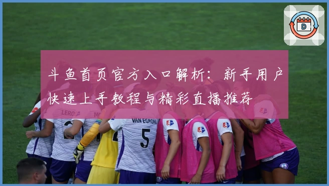 斗鱼首页官方入口解析：新手用户快速上手教程与精彩直播推荐