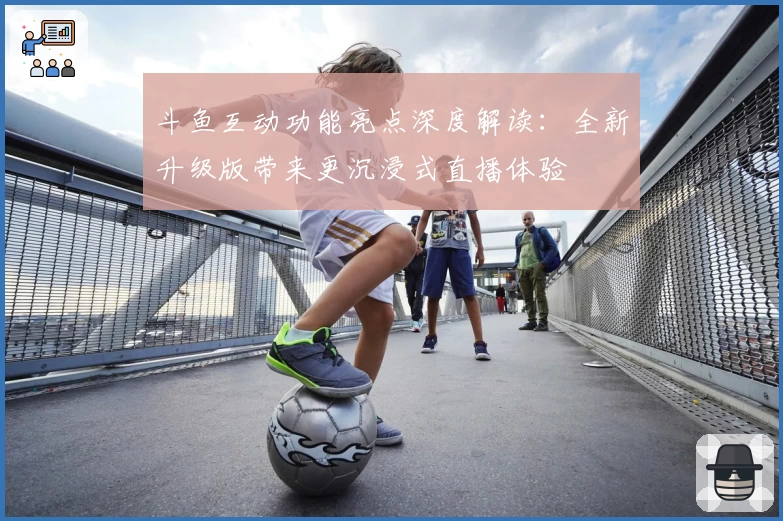斗鱼互动功能亮点深度解读：全新升级版带来更沉浸式直播体验