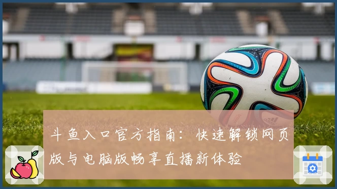 斗鱼入口官方指南:快速解锁网页版与电脑版畅享直播新体验