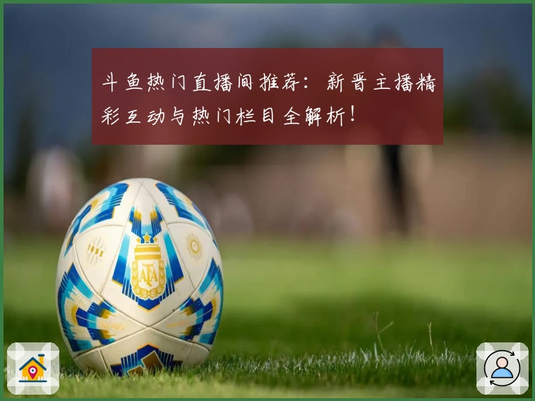 斗鱼热门直播间推荐：新晋主播精彩互动与热门栏目全解析！