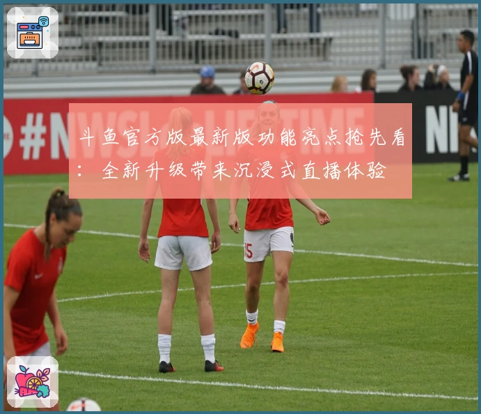斗鱼官方版最新版功能亮点抢先看：全新升级带来沉浸式直播体验