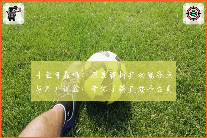 斗鱼可靠吗？深度解析其功能亮点与用户体验，带你了解直播平台真实口碑