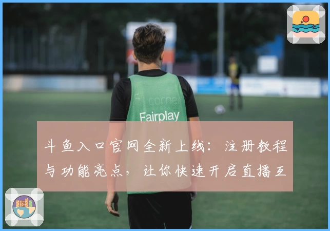 斗鱼入口官网全新上线：注册教程与功能亮点，让你快速开启直播互动之旅