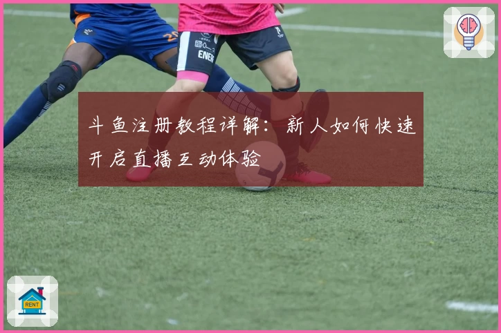 斗鱼注册教程详解：新人如何快速开启直播互动体验