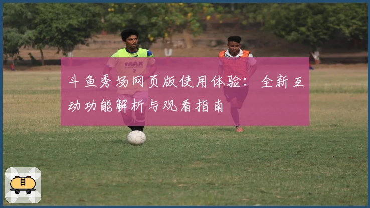 斗鱼秀场网页版使用体验：全新互动功能解析与观看指南