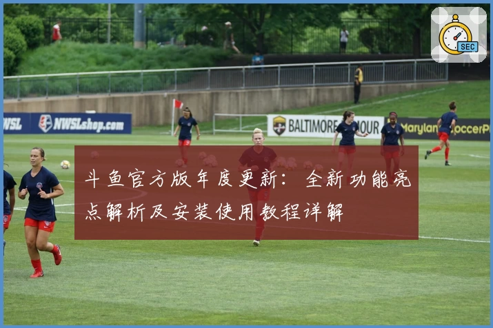 斗鱼官方版年度更新：全新功能亮点解析及安装使用教程详解