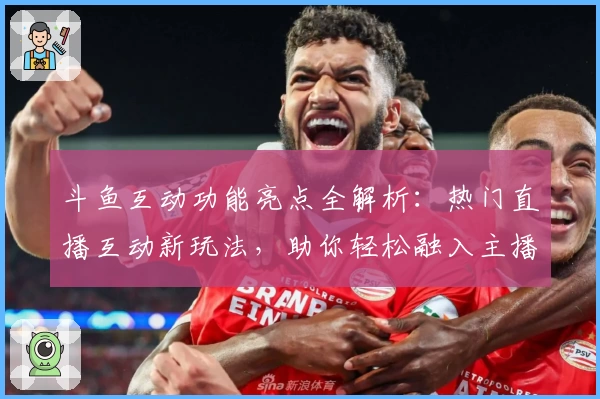 斗鱼互动功能亮点全解析：热门直播互动新玩法，助你轻松融入主播圈