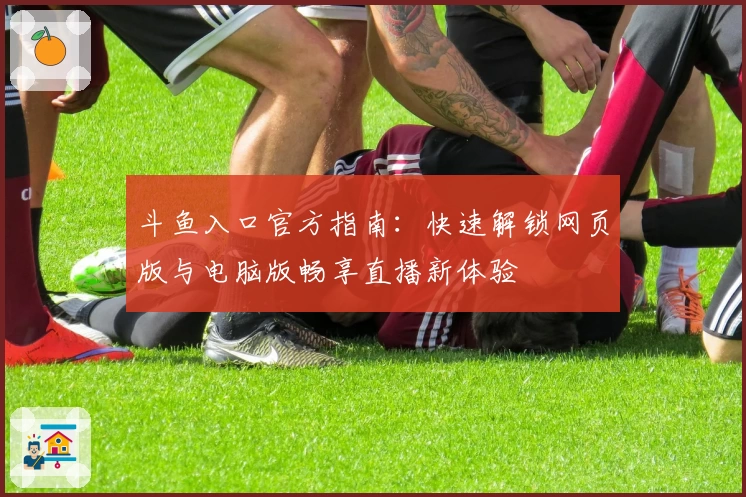 斗鱼入口官方指南：快速解锁网页版与电脑版畅享直播新体验