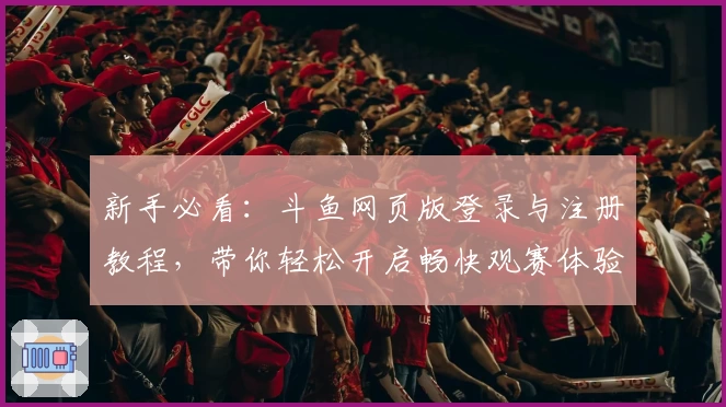 新手必看：斗鱼网页版登录与注册教程，带你轻松开启畅快观赛体验