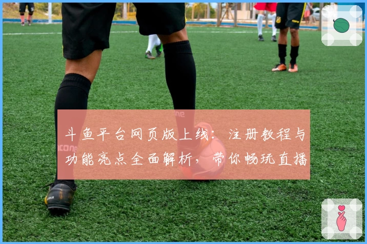 斗鱼平台网页版上线:注册教程与功能亮点全面解析,带你畅玩直播新体验