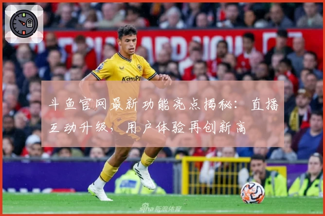 斗鱼官网最新功能亮点揭秘：直播互动升级，用户体验再创新高