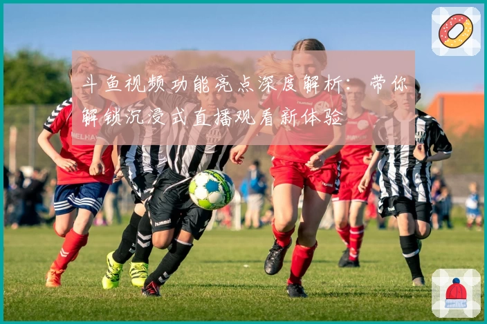 斗鱼视频功能亮点深度解析:带你解锁沉浸式直播观看新体验