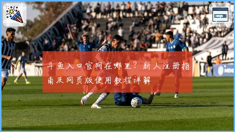 斗鱼入口官网在哪里？新人注册指南及网页版使用教程详解